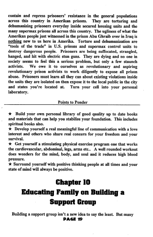 contain and repress prisoners’ resistance in the general populations across this country in Amerikan prisons. They are torturing and debumanizing prisoners everyday inside secured housing units and the ‘many supermax prisons all across this country. The ugliness of what the Amerikan people just witnessed in the prison Abu Ghraib over in Iraq is nothing new to us here in Amerika. Torture and dehumanization are “tools of the trade” in U.S. prisons and supermax control units to destroy dangerous people. Prisoners are being suffocated, strangled, hanged, and hit with electric stun guns. They are dying and no one in society to feel this a serious problem, but only a few staunch activists. We owe it to ourselves as revolutionary and aspiring revolutionary prison activists to work diligently to expose il prison abuse. Prisoners must learn all they can about existing violations inside the units they are isolated on then expose it to the local public in the city and states yowre located at. Turn your cell into your personal laboratory.  Points to Ponder  * Build your own personal fibrary of good quality up to date books and materials that can belp you stabilize your foundation. This includes spiritual books also.  * Develop yourself a real meaningful line of communication with a love interest and others who share real concern for your freedom and your survival.  * Get yourself a stimulating physical exercise program one that works the cardiovascular, abdominal, legs, arms etc.. A well rounded workout does wonders for the mind, body, and soul and it reduces high blood pressure.   Surround yourself with positive thinking people at all times and your state of mind will always be positive.  Chapter 10 Educating Family on Building a Support Group  Building a support group isn’t a new idea to say the least. But many PAGE 19  